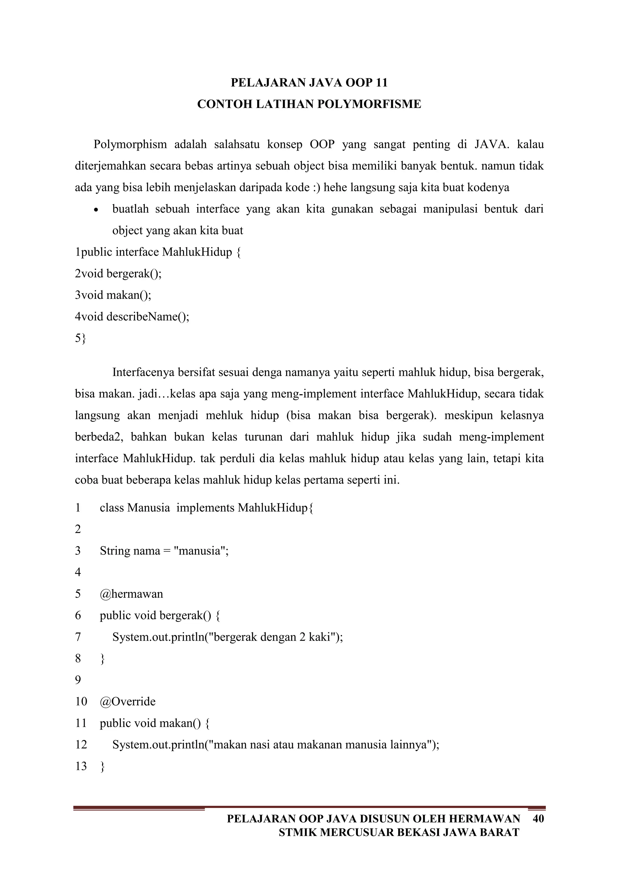 40PELAJARAN OOP JAVA DISUSUN OLEH HERMAWAN
STMIK MERCUSUAR BEKASI JAWA BARAT
PELAJARAN JAVA OOP 11
CONTOH LATIHAN POLYMORFISME
Polymorphism adalah salahsatu konsep OOP yang sangat penting di JAVA. kalau
diterjemahkan secara bebas artinya sebuah object bisa memiliki banyak bentuk. namun tidak
ada yang bisa lebih menjelaskan daripada kode :) hehe langsung saja kita buat kodenya
buatlah sebuah interface yang akan kita gunakan sebagai manipulasi bentuk dari
object yang akan kita buat
1
2
3
4
5
public interface MahlukHidup {
void bergerak();
void makan();
void describeName();
}
Interfacenya bersifat sesuai denga namanya yaitu seperti mahluk hidup, bisa bergerak,
bisa makan. jadi…kelas apa saja yang meng-implement interface MahlukHidup, secara tidak
langsung akan menjadi mehluk hidup (bisa makan bisa bergerak). meskipun kelasnya
berbeda2, bahkan bukan kelas turunan dari mahluk hidup jika sudah meng-implement
interface MahlukHidup. tak perduli dia kelas mahluk hidup atau kelas yang lain, tetapi kita
coba buat beberapa kelas mahluk hidup kelas pertama seperti ini.
1
2
3
4
5
6
7
8
9
10
11
12
13
class Manusia implements MahlukHidup{
String nama = "manusia";
@hermawan
public void bergerak() {
System.out.println("bergerak dengan 2 kaki");
}
@Override
public void makan() {
System.out.println("makan nasi atau makanan manusia lainnya");
}
 
