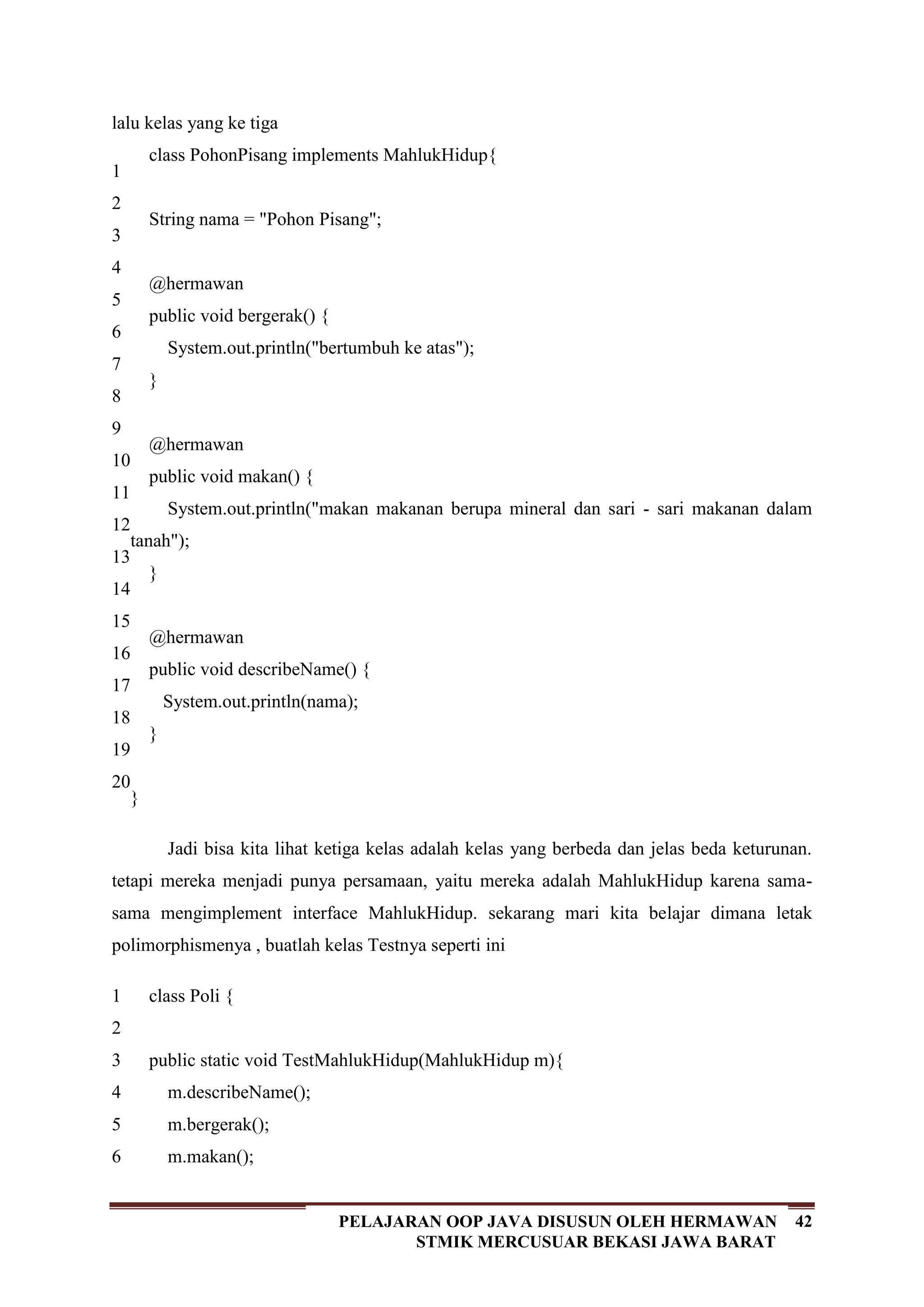 42PELAJARAN OOP JAVA DISUSUN OLEH HERMAWAN
STMIK MERCUSUAR BEKASI JAWA BARAT
lalu kelas yang ke tiga
1
2
3
4
5
6
7
8
9
10
11
12
13
14
15
16
17
18
19
20
class PohonPisang implements MahlukHidup{
String nama = "Pohon Pisang";
@hermawan
public void bergerak() {
System.out.println("bertumbuh ke atas");
}
@hermawan
public void makan() {
System.out.println("makan makanan berupa mineral dan sari - sari makanan dalam
tanah");
}
@hermawan
public void describeName() {
System.out.println(nama);
}
}
Jadi bisa kita lihat ketiga kelas adalah kelas yang berbeda dan jelas beda keturunan.
tetapi mereka menjadi punya persamaan, yaitu mereka adalah MahlukHidup karena sama-
sama mengimplement interface MahlukHidup. sekarang mari kita belajar dimana letak
polimorphismenya , buatlah kelas Testnya seperti ini
1
2
3
4
5
6
class Poli {
public static void TestMahlukHidup(MahlukHidup m){
m.describeName();
m.bergerak();
m.makan();
 