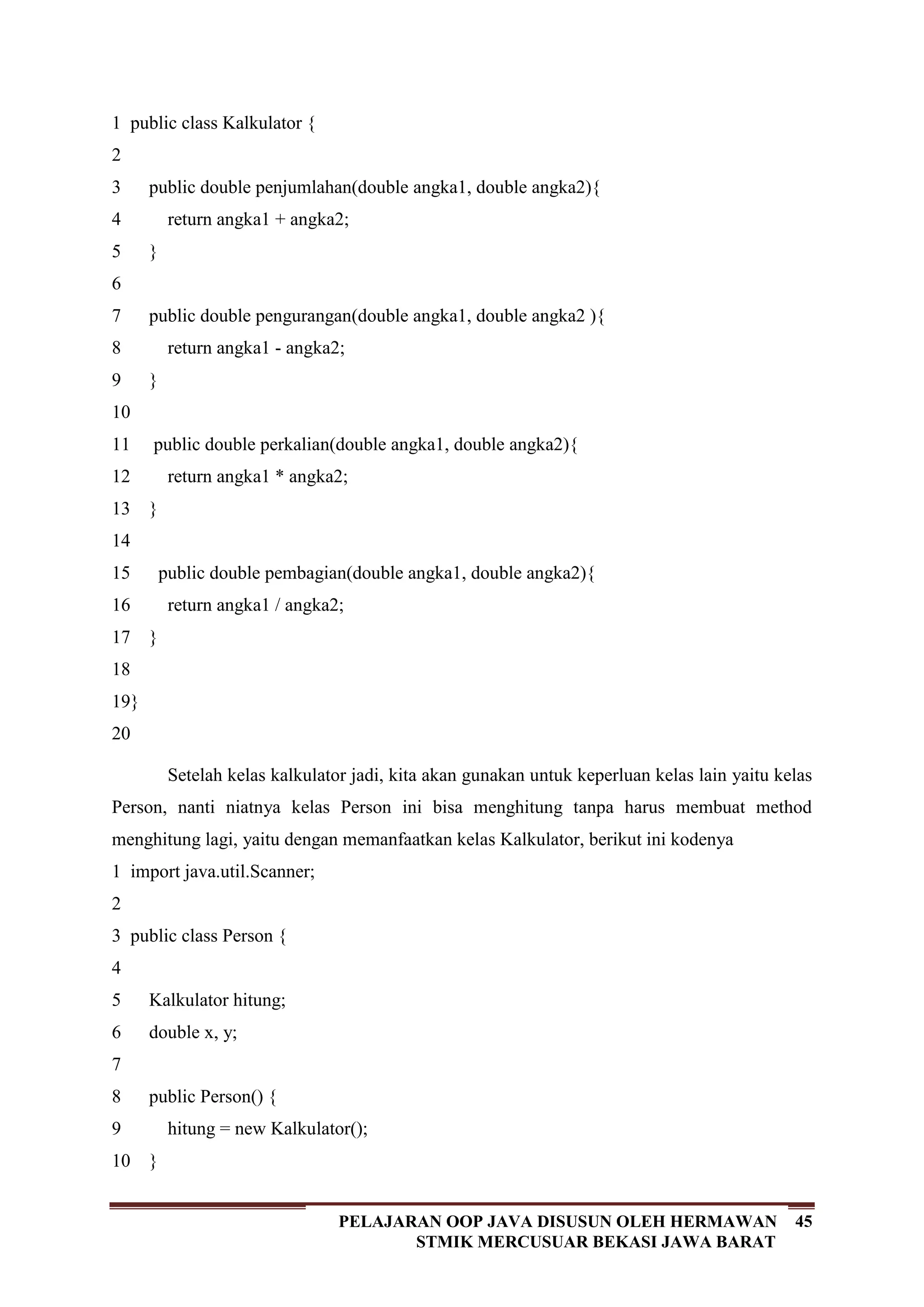 45PELAJARAN OOP JAVA DISUSUN OLEH HERMAWAN
STMIK MERCUSUAR BEKASI JAWA BARAT
1
2
3
4
5
6
7
8
9
10
11
12
13
14
15
16
17
18
19
20
public class Kalkulator {
public double penjumlahan(double angka1, double angka2){
return angka1 + angka2;
}
public double pengurangan(double angka1, double angka2 ){
return angka1 - angka2;
}
public double perkalian(double angka1, double angka2){
return angka1 * angka2;
}
public double pembagian(double angka1, double angka2){
return angka1 / angka2;
}
}
Setelah kelas kalkulator jadi, kita akan gunakan untuk keperluan kelas lain yaitu kelas
Person, nanti niatnya kelas Person ini bisa menghitung tanpa harus membuat method
menghitung lagi, yaitu dengan memanfaatkan kelas Kalkulator, berikut ini kodenya
1
2
3
4
5
6
7
8
9
10
import java.util.Scanner;
public class Person {
Kalkulator hitung;
double x, y;
public Person() {
hitung = new Kalkulator();
}
 