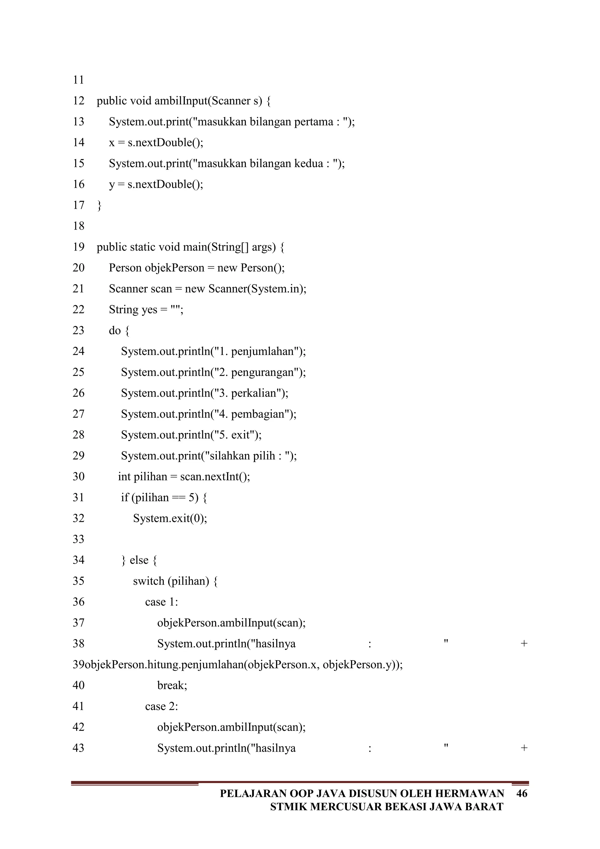 46PELAJARAN OOP JAVA DISUSUN OLEH HERMAWAN
STMIK MERCUSUAR BEKASI JAWA BARAT
11
12
13
14
15
16
17
18
19
20
21
22
23
24
25
26
27
28
29
30
31
32
33
34
35
36
37
38
39
40
41
42
43
public void ambilInput(Scanner s) {
System.out.print("masukkan bilangan pertama : ");
x = s.nextDouble();
System.out.print("masukkan bilangan kedua : ");
y = s.nextDouble();
}
public static void main(String[] args) {
Person objekPerson = new Person();
Scanner scan = new Scanner(System.in);
String yes = "";
do {
System.out.println("1. penjumlahan");
System.out.println("2. pengurangan");
System.out.println("3. perkalian");
System.out.println("4. pembagian");
System.out.println("5. exit");
System.out.print("silahkan pilih : ");
int pilihan = scan.nextInt();
if (pilihan == 5) {
System.exit(0);
} else {
switch (pilihan) {
case 1:
objekPerson.ambilInput(scan);
System.out.println("hasilnya : " +
objekPerson.hitung.penjumlahan(objekPerson.x, objekPerson.y));
break;
case 2:
objekPerson.ambilInput(scan);
System.out.println("hasilnya : " +
 