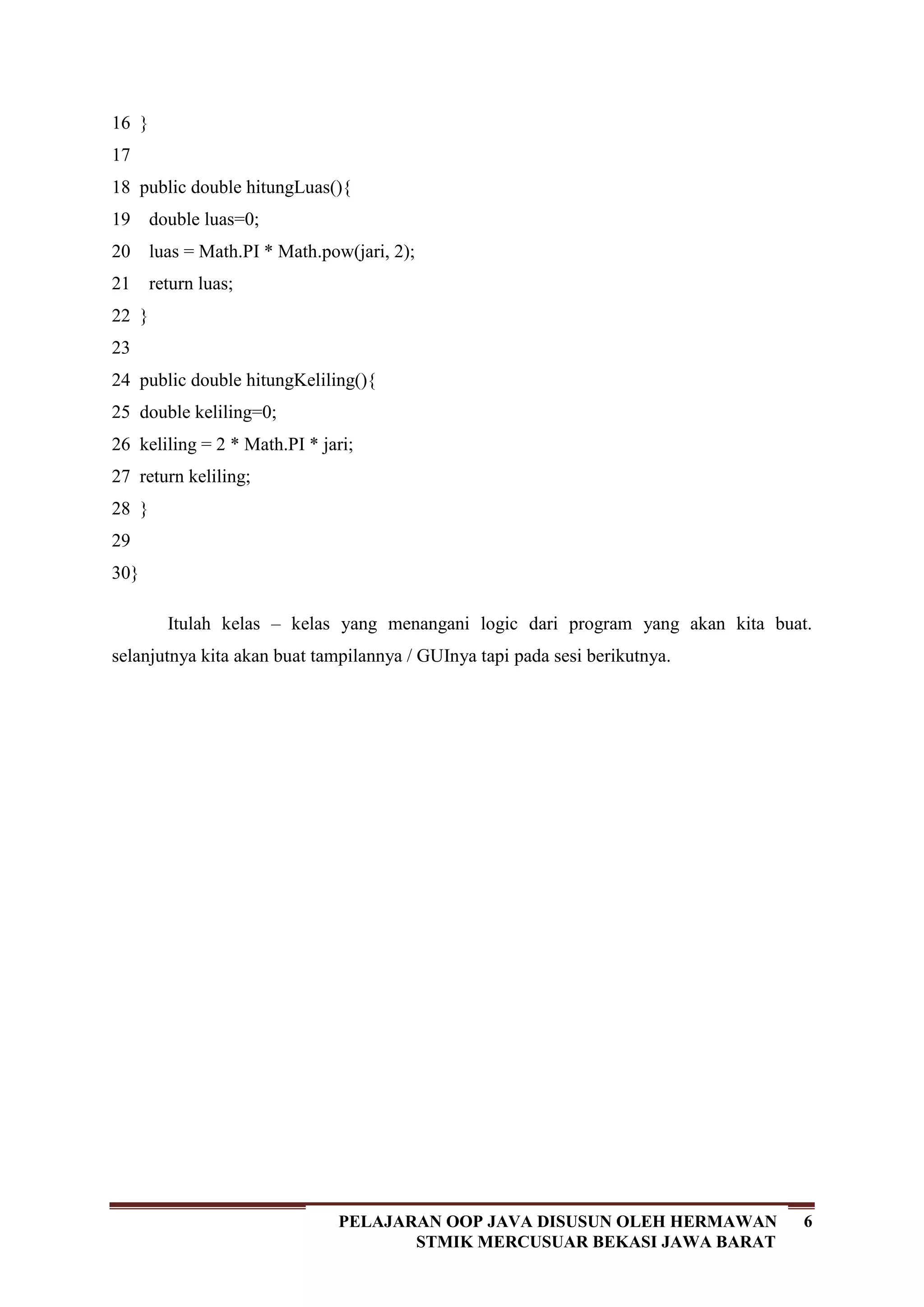 6PELAJARAN OOP JAVA DISUSUN OLEH HERMAWAN
STMIK MERCUSUAR BEKASI JAWA BARAT
16
17
18
19
20
21
22
23
24
25
26
27
28
29
30
}
public double hitungLuas(){
double luas=0;
luas = Math.PI * Math.pow(jari, 2);
return luas;
}
public double hitungKeliling(){
double keliling=0;
keliling = 2 * Math.PI * jari;
return keliling;
}
}
Itulah kelas – kelas yang menangani logic dari program yang akan kita buat.
selanjutnya kita akan buat tampilannya / GUInya tapi pada sesi berikutnya.
 