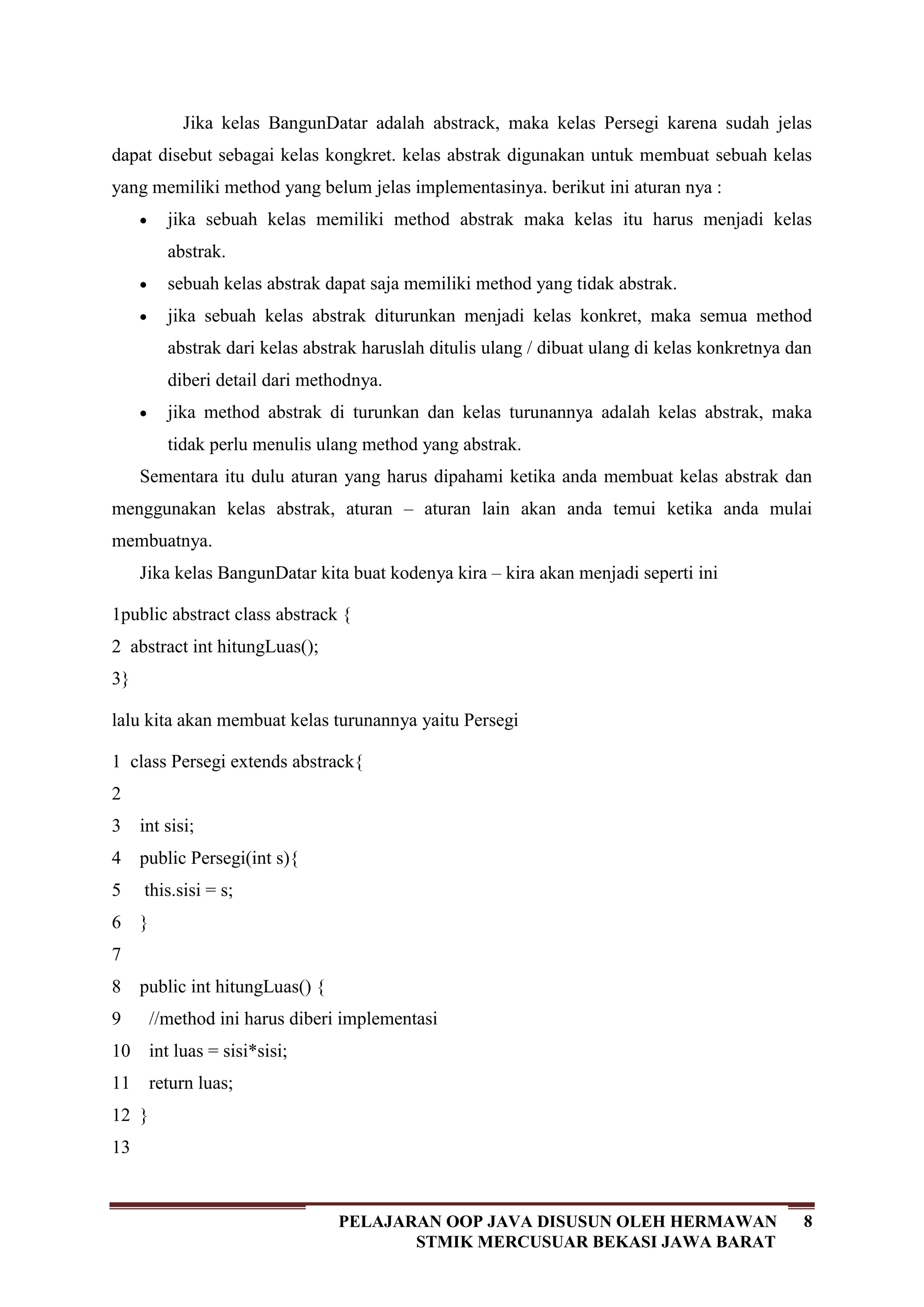8PELAJARAN OOP JAVA DISUSUN OLEH HERMAWAN
STMIK MERCUSUAR BEKASI JAWA BARAT
Jika kelas BangunDatar adalah abstrack, maka kelas Persegi karena sudah jelas
dapat disebut sebagai kelas kongkret. kelas abstrak digunakan untuk membuat sebuah kelas
yang memiliki method yang belum jelas implementasinya. berikut ini aturan nya :
jika sebuah kelas memiliki method abstrak maka kelas itu harus menjadi kelas
abstrak.
sebuah kelas abstrak dapat saja memiliki method yang tidak abstrak.
jika sebuah kelas abstrak diturunkan menjadi kelas konkret, maka semua method
abstrak dari kelas abstrak haruslah ditulis ulang / dibuat ulang di kelas konkretnya dan
diberi detail dari methodnya.
jika method abstrak di turunkan dan kelas turunannya adalah kelas abstrak, maka
tidak perlu menulis ulang method yang abstrak.
Sementara itu dulu aturan yang harus dipahami ketika anda membuat kelas abstrak dan
menggunakan kelas abstrak, aturan – aturan lain akan anda temui ketika anda mulai
membuatnya.
Jika kelas BangunDatar kita buat kodenya kira – kira akan menjadi seperti ini
1
2
3
public abstract class abstrack {
abstract int hitungLuas();
}
lalu kita akan membuat kelas turunannya yaitu Persegi
1
2
3
4
5
6
7
8
9
10
11
12
13
class Persegi extends abstrack{
int sisi;
public Persegi(int s){
this.sisi = s;
}
public int hitungLuas() {
//method ini harus diberi implementasi
int luas = sisi*sisi;
return luas;
}
 