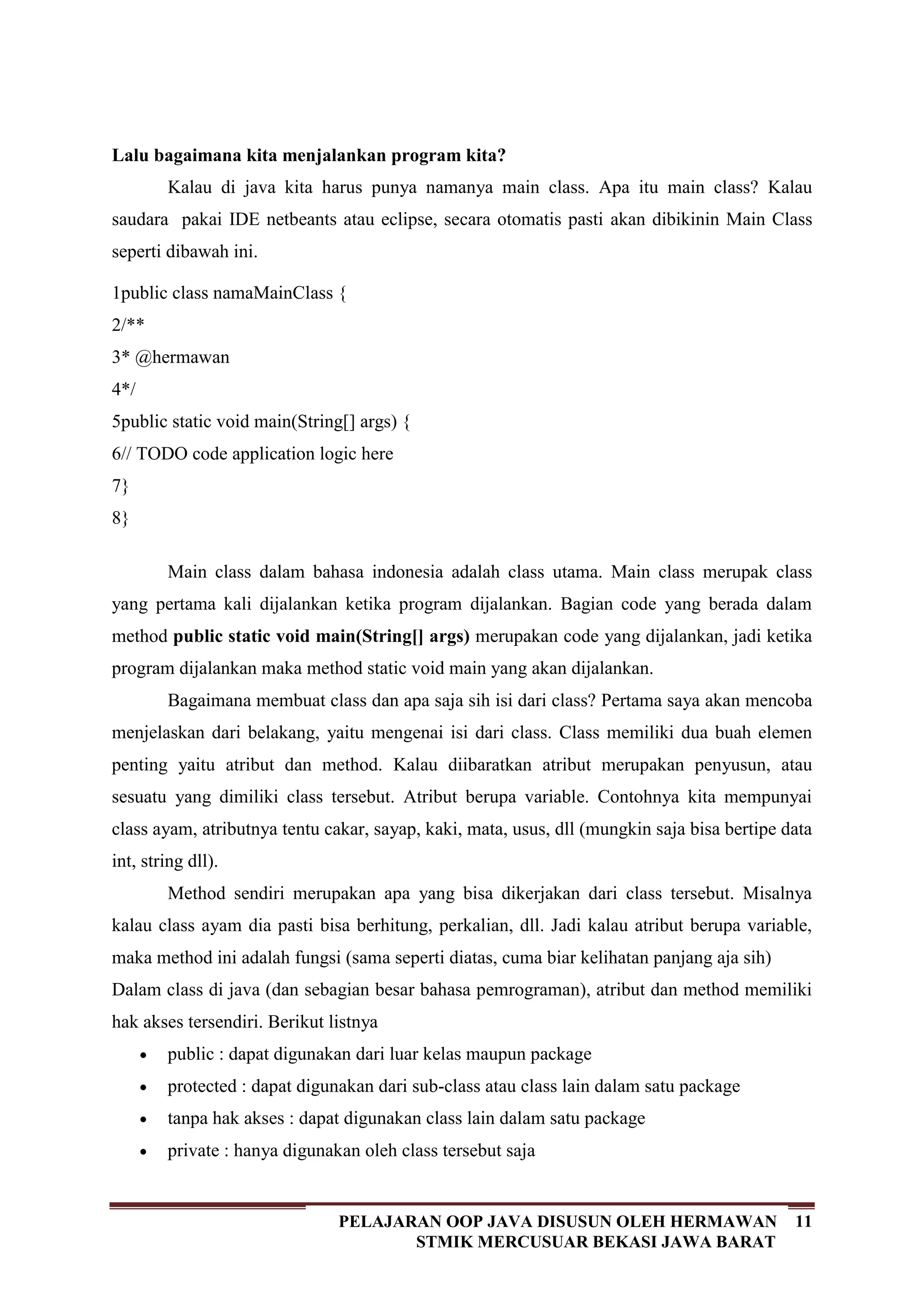 11PELAJARAN OOP JAVA DISUSUN OLEH HERMAWAN
STMIK MERCUSUAR BEKASI JAWA BARAT
Lalu bagaimana kita menjalankan program kita?
Kalau di java kita harus punya namanya main class. Apa itu main class? Kalau
saudara pakai IDE netbeants atau eclipse, secara otomatis pasti akan dibikinin Main Class
seperti dibawah ini.
1
2
3
4
5
6
7
8
public class namaMainClass {
/**
* @hermawan
*/
public static void main(String[] args) {
// TODO code application logic here
}
}
Main class dalam bahasa indonesia adalah class utama. Main class merupak class
yang pertama kali dijalankan ketika program dijalankan. Bagian code yang berada dalam
method public static void main(String[] args) merupakan code yang dijalankan, jadi ketika
program dijalankan maka method static void main yang akan dijalankan.
Bagaimana membuat class dan apa saja sih isi dari class? Pertama saya akan mencoba
menjelaskan dari belakang, yaitu mengenai isi dari class. Class memiliki dua buah elemen
penting yaitu atribut dan method. Kalau diibaratkan atribut merupakan penyusun, atau
sesuatu yang dimiliki class tersebut. Atribut berupa variable. Contohnya kita mempunyai
class ayam, atributnya tentu cakar, sayap, kaki, mata, usus, dll (mungkin saja bisa bertipe data
int, string dll).
Method sendiri merupakan apa yang bisa dikerjakan dari class tersebut. Misalnya
kalau class ayam dia pasti bisa berhitung, perkalian, dll. Jadi kalau atribut berupa variable,
maka method ini adalah fungsi (sama seperti diatas, cuma biar kelihatan panjang aja sih)
Dalam class di java (dan sebagian besar bahasa pemrograman), atribut dan method memiliki
hak akses tersendiri. Berikut listnya
public : dapat digunakan dari luar kelas maupun package
protected : dapat digunakan dari sub-class atau class lain dalam satu package
tanpa hak akses : dapat digunakan class lain dalam satu package
private : hanya digunakan oleh class tersebut saja
 