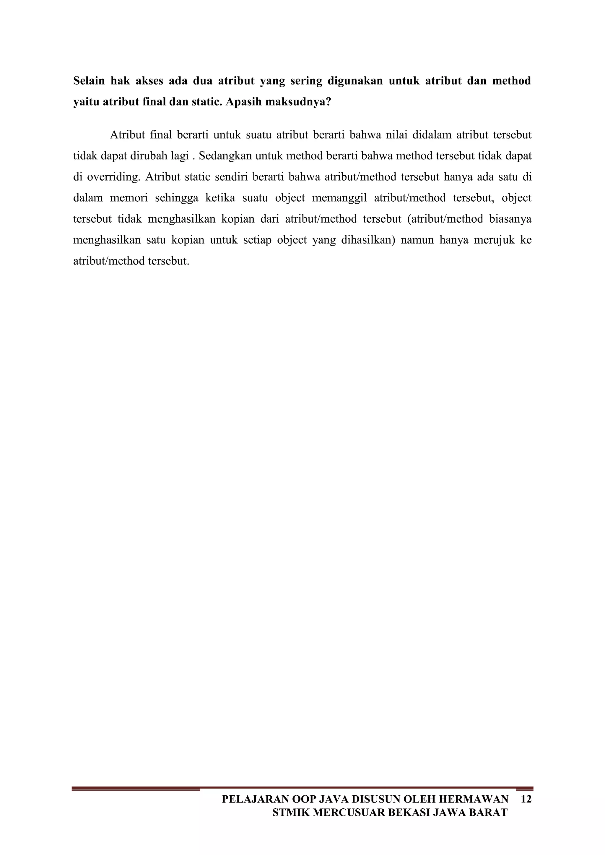 12PELAJARAN OOP JAVA DISUSUN OLEH HERMAWAN
STMIK MERCUSUAR BEKASI JAWA BARAT
Selain hak akses ada dua atribut yang sering digunakan untuk atribut dan method
yaitu atribut final dan static. Apasih maksudnya?
Atribut final berarti untuk suatu atribut berarti bahwa nilai didalam atribut tersebut
tidak dapat dirubah lagi . Sedangkan untuk method berarti bahwa method tersebut tidak dapat
di overriding. Atribut static sendiri berarti bahwa atribut/method tersebut hanya ada satu di
dalam memori sehingga ketika suatu object memanggil atribut/method tersebut, object
tersebut tidak menghasilkan kopian dari atribut/method tersebut (atribut/method biasanya
menghasilkan satu kopian untuk setiap object yang dihasilkan) namun hanya merujuk ke
atribut/method tersebut.
 