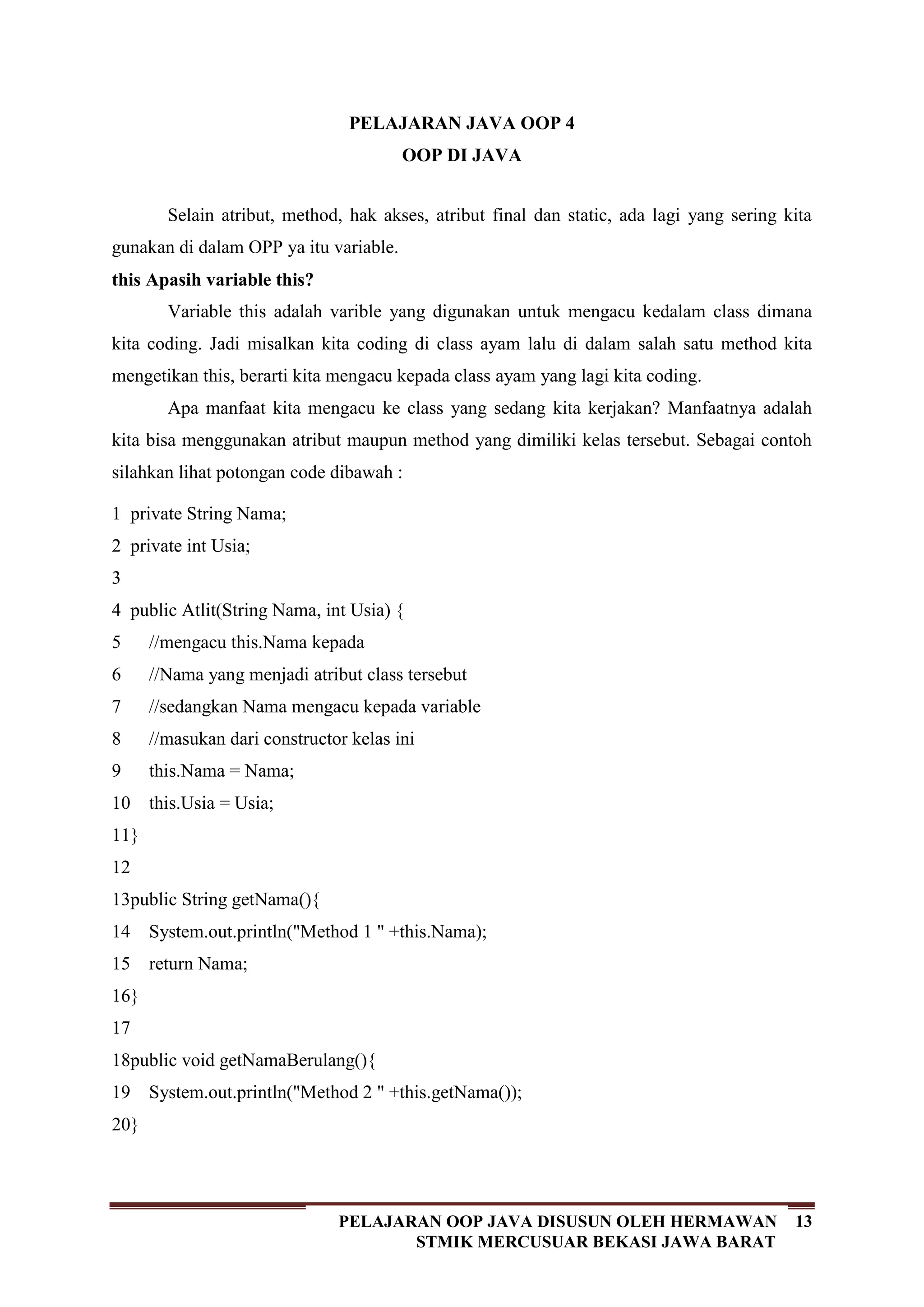 13PELAJARAN OOP JAVA DISUSUN OLEH HERMAWAN
STMIK MERCUSUAR BEKASI JAWA BARAT
PELAJARAN JAVA OOP 4
OOP DI JAVA
Selain atribut, method, hak akses, atribut final dan static, ada lagi yang sering kita
gunakan di dalam OPP ya itu variable.
this Apasih variable this?
Variable this adalah varible yang digunakan untuk mengacu kedalam class dimana
kita coding. Jadi misalkan kita coding di class ayam lalu di dalam salah satu method kita
mengetikan this, berarti kita mengacu kepada class ayam yang lagi kita coding.
Apa manfaat kita mengacu ke class yang sedang kita kerjakan? Manfaatnya adalah
kita bisa menggunakan atribut maupun method yang dimiliki kelas tersebut. Sebagai contoh
silahkan lihat potongan code dibawah :
1
2
3
4
5
6
7
8
9
10
11
12
13
14
15
16
17
18
19
20
private String Nama;
private int Usia;
public Atlit(String Nama, int Usia) {
//mengacu this.Nama kepada
//Nama yang menjadi atribut class tersebut
//sedangkan Nama mengacu kepada variable
//masukan dari constructor kelas ini
this.Nama = Nama;
this.Usia = Usia;
}
public String getNama(){
System.out.println("Method 1 " +this.Nama);
return Nama;
}
public void getNamaBerulang(){
System.out.println("Method 2 " +this.getNama());
}
 