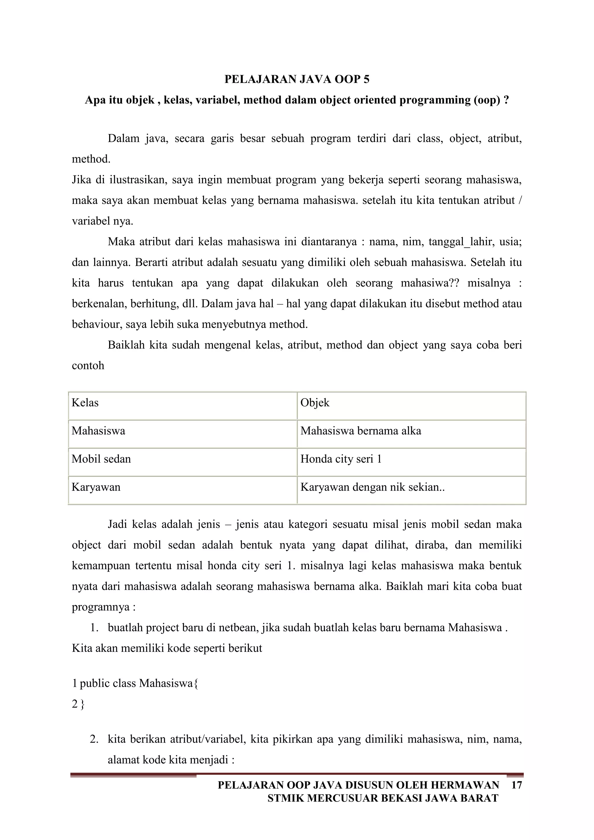 17PELAJARAN OOP JAVA DISUSUN OLEH HERMAWAN
STMIK MERCUSUAR BEKASI JAWA BARAT
PELAJARAN JAVA OOP 5
Apa itu objek , kelas, variabel, method dalam object oriented programming (oop) ?
Dalam java, secara garis besar sebuah program terdiri dari class, object, atribut,
method.
Jika di ilustrasikan, saya ingin membuat program yang bekerja seperti seorang mahasiswa,
maka saya akan membuat kelas yang bernama mahasiswa. setelah itu kita tentukan atribut /
variabel nya.
Maka atribut dari kelas mahasiswa ini diantaranya : nama, nim, tanggal_lahir, usia;
dan lainnya. Berarti atribut adalah sesuatu yang dimiliki oleh sebuah mahasiswa. Setelah itu
kita harus tentukan apa yang dapat dilakukan oleh seorang mahasiwa?? misalnya :
berkenalan, berhitung, dll. Dalam java hal – hal yang dapat dilakukan itu disebut method atau
behaviour, saya lebih suka menyebutnya method.
Baiklah kita sudah mengenal kelas, atribut, method dan object yang saya coba beri
contoh
Kelas Objek
Mahasiswa Mahasiswa bernama alka
Mobil sedan Honda city seri 1
Karyawan Karyawan dengan nik sekian..
Jadi kelas adalah jenis – jenis atau kategori sesuatu misal jenis mobil sedan maka
object dari mobil sedan adalah bentuk nyata yang dapat dilihat, diraba, dan memiliki
kemampuan tertentu misal honda city seri 1. misalnya lagi kelas mahasiswa maka bentuk
nyata dari mahasiswa adalah seorang mahasiswa bernama alka. Baiklah mari kita coba buat
programnya :
1. buatlah project baru di netbean, jika sudah buatlah kelas baru bernama Mahasiswa .
Kita akan memiliki kode seperti berikut
1
2
public class Mahasiswa{
}
2. kita berikan atribut/variabel, kita pikirkan apa yang dimiliki mahasiswa, nim, nama,
alamat kode kita menjadi :
 