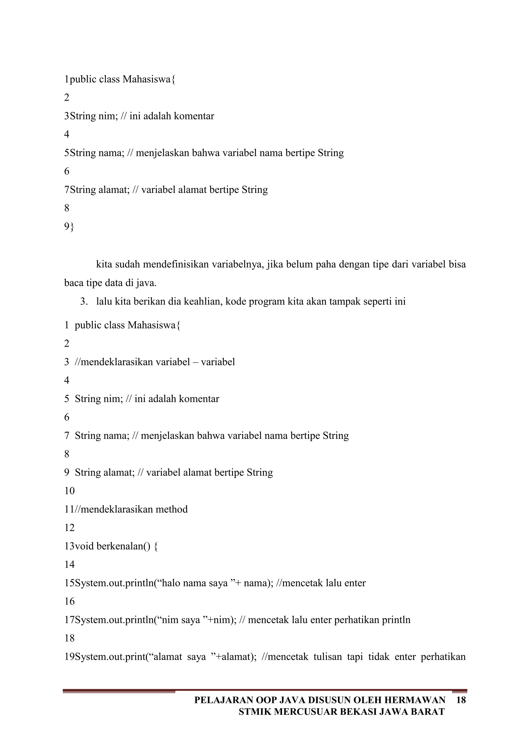 18PELAJARAN OOP JAVA DISUSUN OLEH HERMAWAN
STMIK MERCUSUAR BEKASI JAWA BARAT
1
2
3
4
5
6
7
8
9
public class Mahasiswa{
String nim; // ini adalah komentar
String nama; // menjelaskan bahwa variabel nama bertipe String
String alamat; // variabel alamat bertipe String
}
kita sudah mendefinisikan variabelnya, jika belum paha dengan tipe dari variabel bisa
baca tipe data di java.
3. lalu kita berikan dia keahlian, kode program kita akan tampak seperti ini
1
2
3
4
5
6
7
8
9
10
11
12
13
14
15
16
17
18
19
public class Mahasiswa{
//mendeklarasikan variabel – variabel
String nim; // ini adalah komentar
String nama; // menjelaskan bahwa variabel nama bertipe String
String alamat; // variabel alamat bertipe String
//mendeklarasikan method
void berkenalan() {
System.out.println(“halo nama saya ”+ nama); //mencetak lalu enter
System.out.println(“nim saya ”+nim); // mencetak lalu enter perhatikan println
System.out.print(“alamat saya ”+alamat); //mencetak tulisan tapi tidak enter perhatikan
 