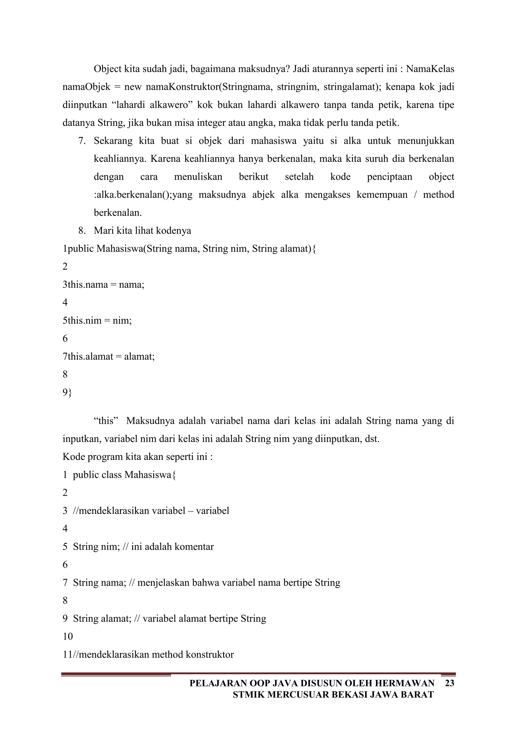 23PELAJARAN OOP JAVA DISUSUN OLEH HERMAWAN
STMIK MERCUSUAR BEKASI JAWA BARAT
Object kita sudah jadi, bagaimana maksudnya? Jadi aturannya seperti ini : NamaKelas
namaObjek = new namaKonstruktor(Stringnama, stringnim, stringalamat); kenapa kok jadi
diinputkan “lahardi alkawero” kok bukan lahardi alkawero tanpa tanda petik, karena tipe
datanya String, jika bukan misa integer atau angka, maka tidak perlu tanda petik.
7. Sekarang kita buat si objek dari mahasiswa yaitu si alka untuk menunjukkan
keahliannya. Karena keahliannya hanya berkenalan, maka kita suruh dia berkenalan
dengan cara menuliskan berikut setelah kode penciptaan object
:alka.berkenalan();yang maksudnya abjek alka mengakses kemempuan / method
berkenalan.
8. Mari kita lihat kodenya
1
2
3
4
5
6
7
8
9
public Mahasiswa(String nama, String nim, String alamat){
this.nama = nama;
this.nim = nim;
this.alamat = alamat;
}
“this” Maksudnya adalah variabel nama dari kelas ini adalah String nama yang di
inputkan, variabel nim dari kelas ini adalah String nim yang diinputkan, dst.
Kode program kita akan seperti ini :
1
2
3
4
5
6
7
8
9
10
11
public class Mahasiswa{
//mendeklarasikan variabel – variabel
String nim; // ini adalah komentar
String nama; // menjelaskan bahwa variabel nama bertipe String
String alamat; // variabel alamat bertipe String
//mendeklarasikan method konstruktor
 