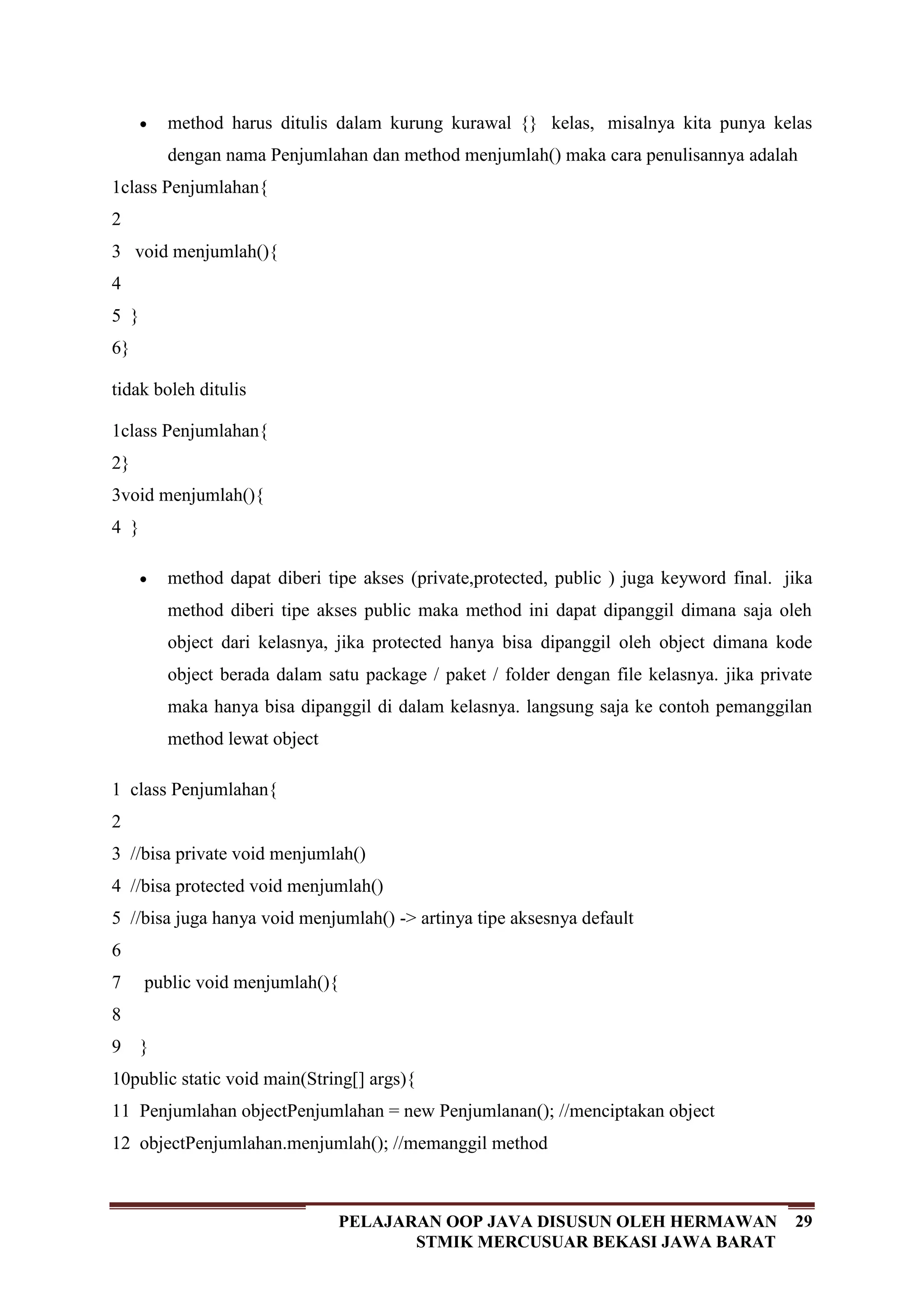 29PELAJARAN OOP JAVA DISUSUN OLEH HERMAWAN
STMIK MERCUSUAR BEKASI JAWA BARAT
method harus ditulis dalam kurung kurawal {} kelas, misalnya kita punya kelas
dengan nama Penjumlahan dan method menjumlah() maka cara penulisannya adalah
1
2
3
4
5
6
class Penjumlahan{
void menjumlah(){
}
}
tidak boleh ditulis
1
2
3
4
class Penjumlahan{
}
void menjumlah(){
}
method dapat diberi tipe akses (private,protected, public ) juga keyword final. jika
method diberi tipe akses public maka method ini dapat dipanggil dimana saja oleh
object dari kelasnya, jika protected hanya bisa dipanggil oleh object dimana kode
object berada dalam satu package / paket / folder dengan file kelasnya. jika private
maka hanya bisa dipanggil di dalam kelasnya. langsung saja ke contoh pemanggilan
method lewat object
1
2
3
4
5
6
7
8
9
10
11
12
class Penjumlahan{
//bisa private void menjumlah()
//bisa protected void menjumlah()
//bisa juga hanya void menjumlah() -> artinya tipe aksesnya default
public void menjumlah(){
}
public static void main(String[] args){
Penjumlahan objectPenjumlahan = new Penjumlanan(); //menciptakan object
objectPenjumlahan.menjumlah(); //memanggil method
 