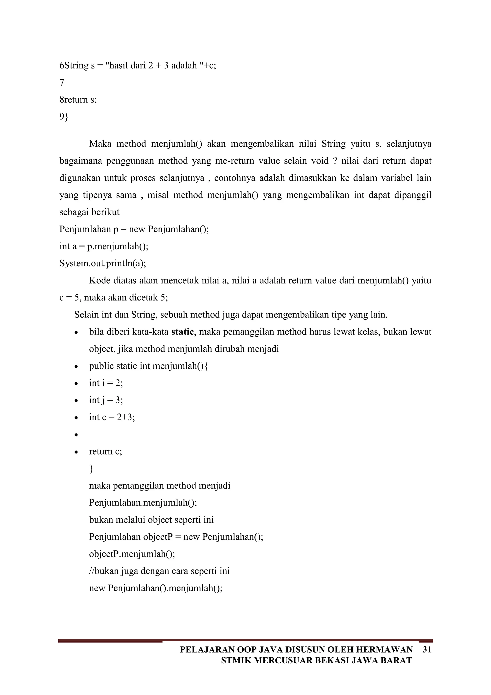 31PELAJARAN OOP JAVA DISUSUN OLEH HERMAWAN
STMIK MERCUSUAR BEKASI JAWA BARAT
6
7
8
9
String s = "hasil dari 2 + 3 adalah "+c;
return s;
}
Maka method menjumlah() akan mengembalikan nilai String yaitu s. selanjutnya
bagaimana penggunaan method yang me-return value selain void ? nilai dari return dapat
digunakan untuk proses selanjutnya , contohnya adalah dimasukkan ke dalam variabel lain
yang tipenya sama , misal method menjumlah() yang mengembalikan int dapat dipanggil
sebagai berikut
Penjumlahan p = new Penjumlahan();
int a = p.menjumlah();
System.out.println(a);
Kode diatas akan mencetak nilai a, nilai a adalah return value dari menjumlah() yaitu
c = 5, maka akan dicetak 5;
Selain int dan String, sebuah method juga dapat mengembalikan tipe yang lain.
bila diberi kata-kata static, maka pemanggilan method harus lewat kelas, bukan lewat
object, jika method menjumlah dirubah menjadi
public static int menjumlah(){
int i = 2;
int j = 3;
int c = 2+3;
return c;
}
maka pemanggilan method menjadi
Penjumlahan.menjumlah();
bukan melalui object seperti ini
Penjumlahan objectP = new Penjumlahan();
objectP.menjumlah();
//bukan juga dengan cara seperti ini
new Penjumlahan().menjumlah();
 