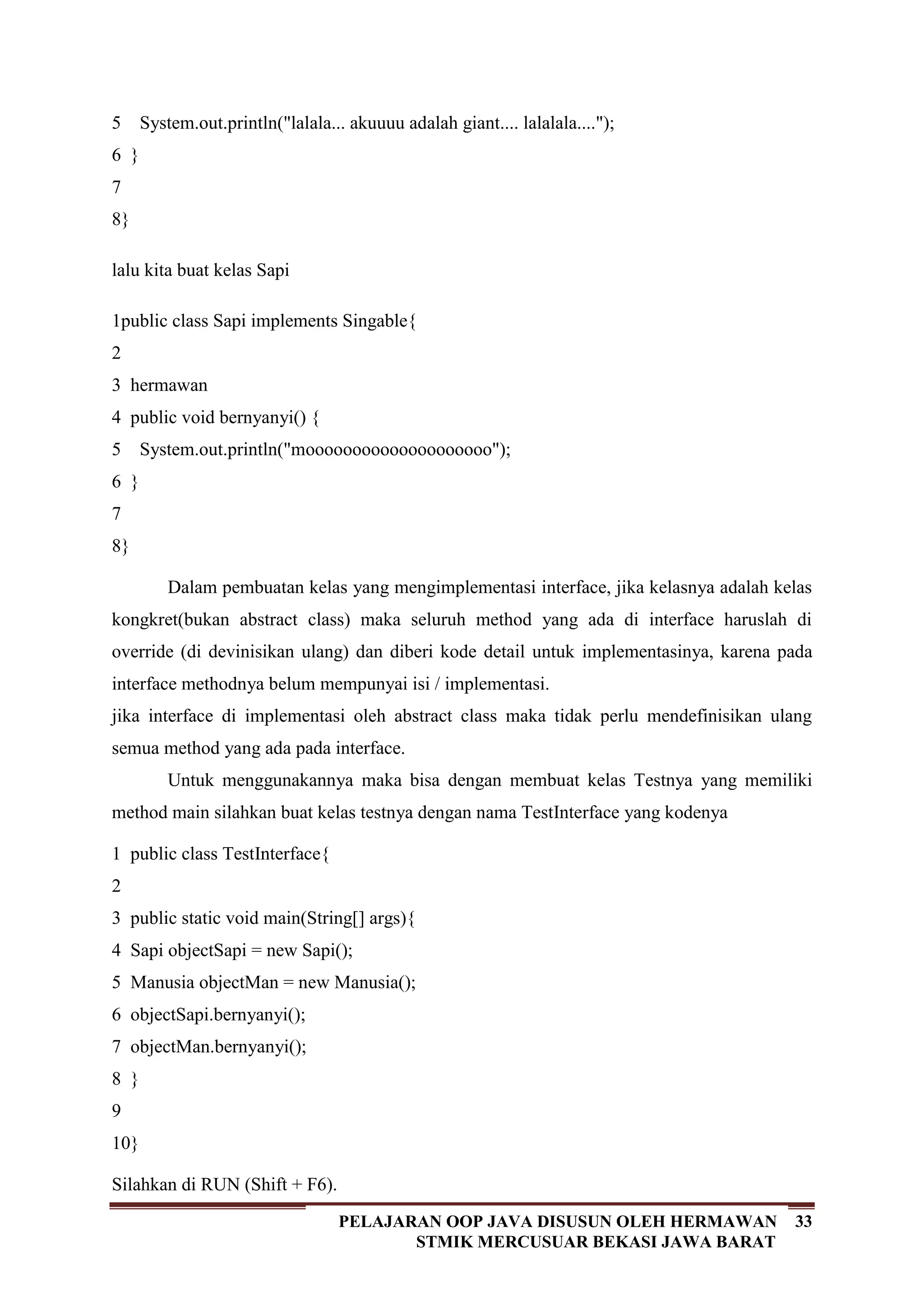 33PELAJARAN OOP JAVA DISUSUN OLEH HERMAWAN
STMIK MERCUSUAR BEKASI JAWA BARAT
5
6
7
8
System.out.println("lalala... akuuuu adalah giant.... lalalala....");
}
}
lalu kita buat kelas Sapi
1
2
3
4
5
6
7
8
public class Sapi implements Singable{
hermawan
public void bernyanyi() {
System.out.println("moooooooooooooooooooo");
}
}
Dalam pembuatan kelas yang mengimplementasi interface, jika kelasnya adalah kelas
kongkret(bukan abstract class) maka seluruh method yang ada di interface haruslah di
override (di devinisikan ulang) dan diberi kode detail untuk implementasinya, karena pada
interface methodnya belum mempunyai isi / implementasi.
jika interface di implementasi oleh abstract class maka tidak perlu mendefinisikan ulang
semua method yang ada pada interface.
Untuk menggunakannya maka bisa dengan membuat kelas Testnya yang memiliki
method main silahkan buat kelas testnya dengan nama TestInterface yang kodenya
1
2
3
4
5
6
7
8
9
10
public class TestInterface{
public static void main(String[] args){
Sapi objectSapi = new Sapi();
Manusia objectMan = new Manusia();
objectSapi.bernyanyi();
objectMan.bernyanyi();
}
}
Silahkan di RUN (Shift + F6).
 