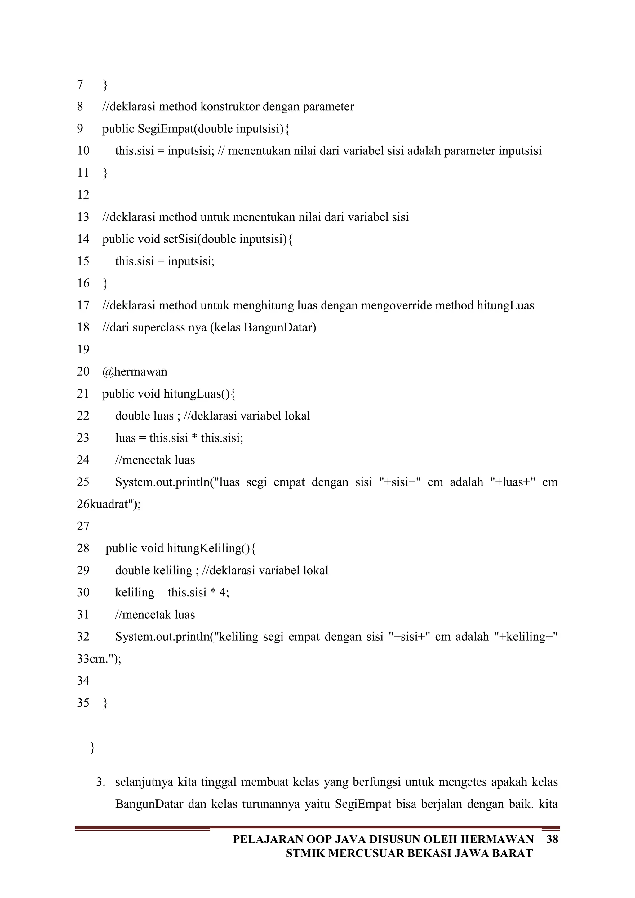 38PELAJARAN OOP JAVA DISUSUN OLEH HERMAWAN
STMIK MERCUSUAR BEKASI JAWA BARAT
7
8
9
10
11
12
13
14
15
16
17
18
19
20
21
22
23
24
25
26
27
28
29
30
31
32
33
34
35
}
//deklarasi method konstruktor dengan parameter
public SegiEmpat(double inputsisi){
this.sisi = inputsisi; // menentukan nilai dari variabel sisi adalah parameter inputsisi
}
//deklarasi method untuk menentukan nilai dari variabel sisi
public void setSisi(double inputsisi){
this.sisi = inputsisi;
}
//deklarasi method untuk menghitung luas dengan mengoverride method hitungLuas
//dari superclass nya (kelas BangunDatar)
@hermawan
public void hitungLuas(){
double luas ; //deklarasi variabel lokal
luas = this.sisi * this.sisi;
//mencetak luas
System.out.println("luas segi empat dengan sisi "+sisi+" cm adalah "+luas+" cm
kuadrat");
public void hitungKeliling(){
double keliling ; //deklarasi variabel lokal
keliling = this.sisi * 4;
//mencetak luas
System.out.println("keliling segi empat dengan sisi "+sisi+" cm adalah "+keliling+"
cm.");
}
}
3. selanjutnya kita tinggal membuat kelas yang berfungsi untuk mengetes apakah kelas
BangunDatar dan kelas turunannya yaitu SegiEmpat bisa berjalan dengan baik. kita
 