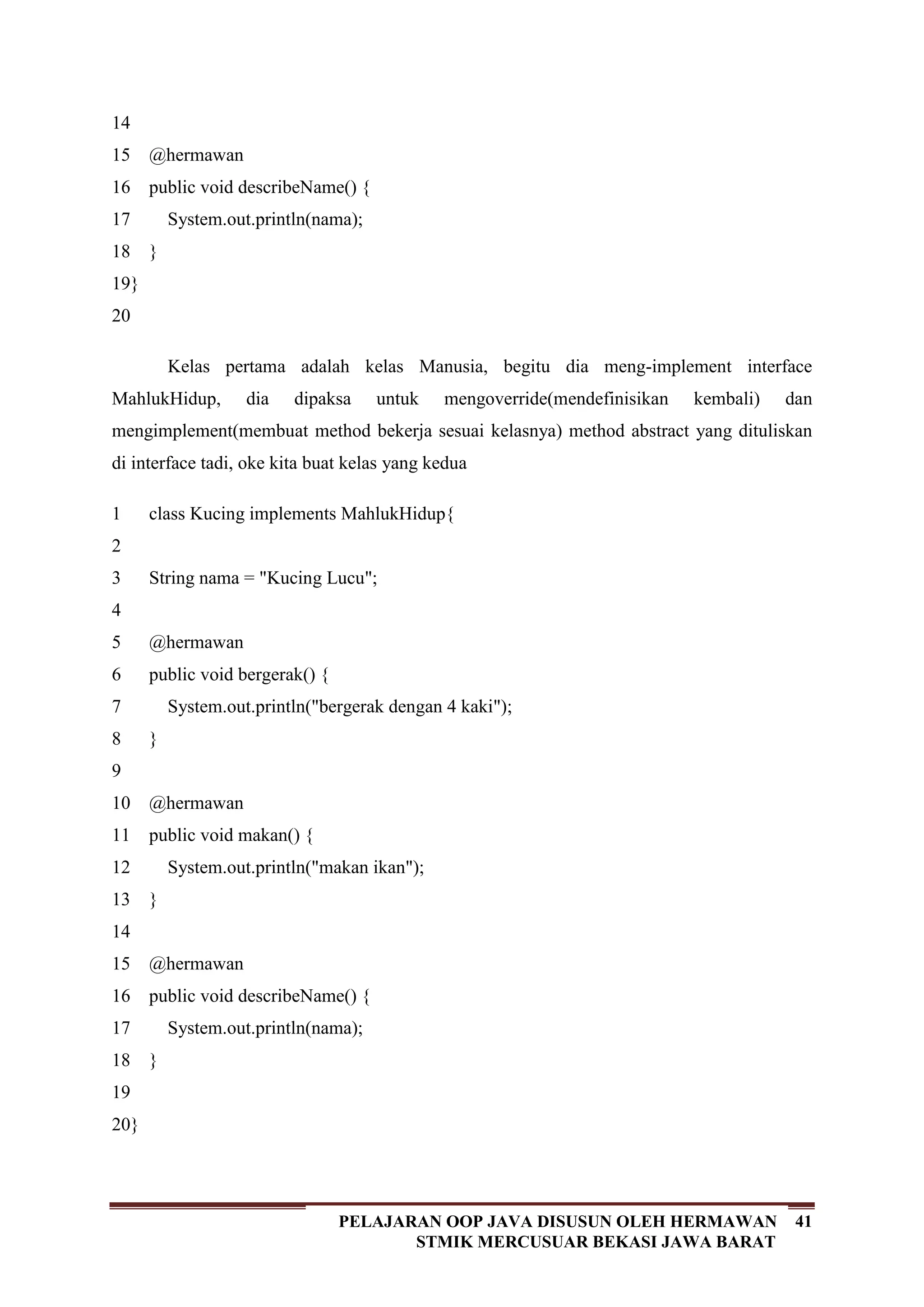 41PELAJARAN OOP JAVA DISUSUN OLEH HERMAWAN
STMIK MERCUSUAR BEKASI JAWA BARAT
14
15
16
17
18
19
20
@hermawan
public void describeName() {
System.out.println(nama);
}
}
Kelas pertama adalah kelas Manusia, begitu dia meng-implement interface
MahlukHidup, dia dipaksa untuk mengoverride(mendefinisikan kembali) dan
mengimplement(membuat method bekerja sesuai kelasnya) method abstract yang dituliskan
di interface tadi, oke kita buat kelas yang kedua
1
2
3
4
5
6
7
8
9
10
11
12
13
14
15
16
17
18
19
20
class Kucing implements MahlukHidup{
String nama = "Kucing Lucu";
@hermawan
public void bergerak() {
System.out.println("bergerak dengan 4 kaki");
}
@hermawan
public void makan() {
System.out.println("makan ikan");
}
@hermawan
public void describeName() {
System.out.println(nama);
}
}
 
