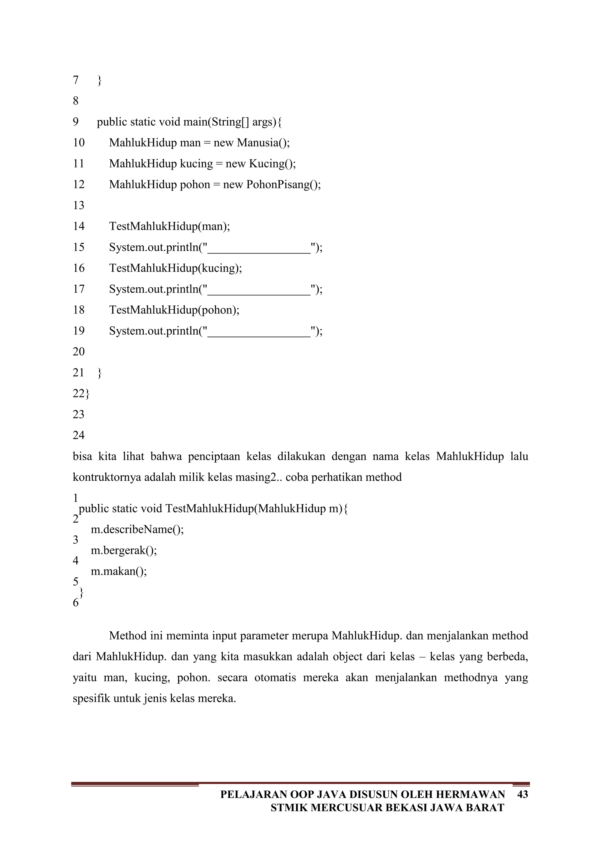 43PELAJARAN OOP JAVA DISUSUN OLEH HERMAWAN
STMIK MERCUSUAR BEKASI JAWA BARAT
7
8
9
10
11
12
13
14
15
16
17
18
19
20
21
22
23
24
}
public static void main(String[] args){
MahlukHidup man = new Manusia();
MahlukHidup kucing = new Kucing();
MahlukHidup pohon = new PohonPisang();
TestMahlukHidup(man);
System.out.println("_________________");
TestMahlukHidup(kucing);
System.out.println("_________________");
TestMahlukHidup(pohon);
System.out.println("_________________");
}
}
bisa kita lihat bahwa penciptaan kelas dilakukan dengan nama kelas MahlukHidup lalu
kontruktornya adalah milik kelas masing2.. coba perhatikan method
1
2
3
4
5
6
public static void TestMahlukHidup(MahlukHidup m){
m.describeName();
m.bergerak();
m.makan();
}
Method ini meminta input parameter merupa MahlukHidup. dan menjalankan method
dari MahlukHidup. dan yang kita masukkan adalah object dari kelas – kelas yang berbeda,
yaitu man, kucing, pohon. secara otomatis mereka akan menjalankan methodnya yang
spesifik untuk jenis kelas mereka.
 