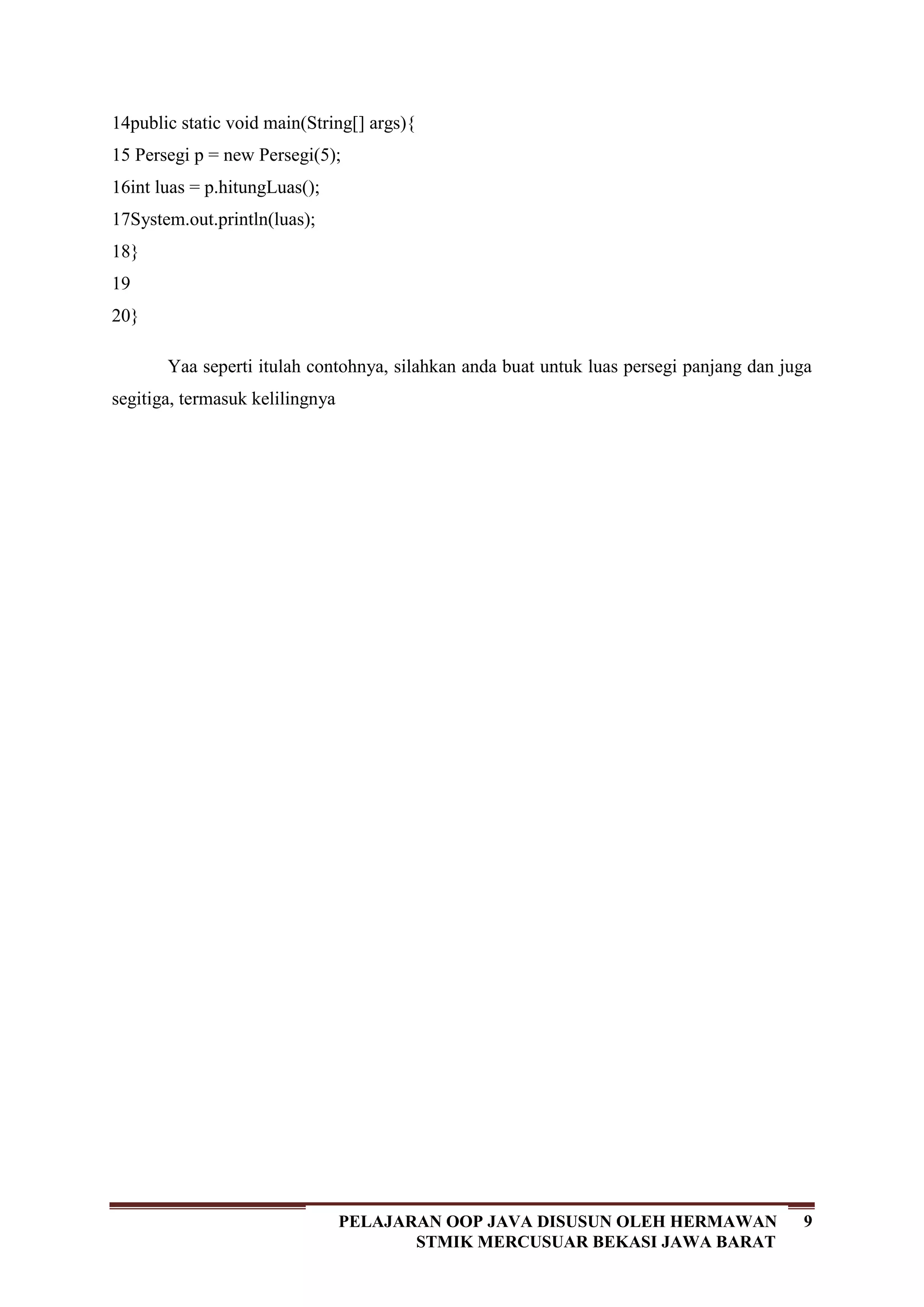 9PELAJARAN OOP JAVA DISUSUN OLEH HERMAWAN
STMIK MERCUSUAR BEKASI JAWA BARAT
14
15
16
17
18
19
20
public static void main(String[] args){
Persegi p = new Persegi(5);
int luas = p.hitungLuas();
System.out.println(luas);
}
}
Yaa seperti itulah contohnya, silahkan anda buat untuk luas persegi panjang dan juga
segitiga, termasuk kelilingnya
 