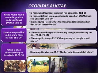 Ketika murid-murid
memetik gandum
pada hari Sabat
(Matius 12:1-8)

Untuk mengatasi hal
tradisi orang Farisi
(Matius 15:1-20)

Ketika Ia akan
dilempari dengan
batu (Yoh 10:32-38

• Ia mengutip Daud saat ia makan roti sajian (1S. 21:1-6)
• Ia mencontohkan imam yang bekerja pada hari SABATdi bait
suci (Bilangan 28:9-10)
• Dia mengutip Hosea 6:06 "Aku menghendaki belas kasihan
dan bukan persembahan"
• Dia mencontohkan perintah tentang menghormati orang tua
(Kel. 20:12; 21:17)
• Dia mengutip Yesaya 29:13 "Orang-orang ini menghormati
aku ..."

• Dia mengutip Mazmur 82:6 "Aku berkata, Kamu adalah allah."

 
