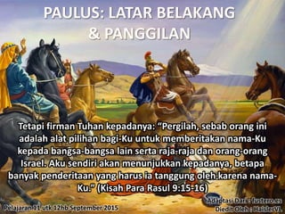 Pelajaran 11 utk 12hb September 2015
Tetapi firman Tuhan kepadanya: “Pergilah, sebab orang ini
adalah alat pilihan bagi-Ku untuk memberitakan nama-Ku
kepada bangsa-bangsa lain serta raja-raja dan orang-orang
Israel. Aku sendiri akan menunjukkan kepadanya, betapa
banyak penderitaan yang harus ia tanggung oleh karena nama-
Ku.” (Kisah Para Rasul 9:15-16)
Adaptasi Dari : fustero.es
Diedit Oleh : HaislerVL
 