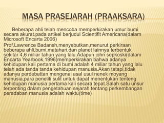 MASA PRASEJARAH (PRAAKSARA)
Beberapa ahli telah mencoba memperkirakan umur bumi
secara akurat.pada artikel berjudul Scientifit Americana(dalam
Microsoft Encarta 2006)
Prof.Lawrence Badansh,menyebutkan,menurut perkiraan
beberapa ahli,bumi,matahari,dan planet lainnya terbentuk
sekitar 4,6 miliar tahun yang lalu.Adapun john sepkoski(dalam
Encarta Yearbook,1996)memperkirakan bahwa adanya
kehidupan kali pertama di bumi adalah 4 miliar tahun yang lalu
telah ada tanda tanda kehidupan manusia.Akan tetapi,tidak
adanya perdebattan mengenai asal usul nenek moyang
manusia,para peneliti sulit untuk dapat menentukan tenteng
kehidupan manusia pertama kali secara tepat.Salah satu unsur
terpenting dalam pengetahuan sejarah tentang perkembangan
peradaban manusia adalah waktu(time)
 