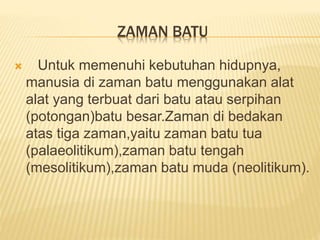 ZAMAN BATU
 Untuk memenuhi kebutuhan hidupnya,
manusia di zaman batu menggunakan alat
alat yang terbuat dari batu atau serpihan
(potongan)batu besar.Zaman di bedakan
atas tiga zaman,yaitu zaman batu tua
(palaeolitikum),zaman batu tengah
(mesolitikum),zaman batu muda (neolitikum).
 