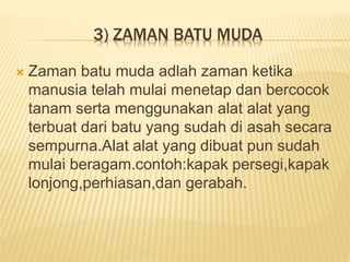 3) ZAMAN BATU MUDA
 Zaman batu muda adlah zaman ketika
manusia telah mulai menetap dan bercocok
tanam serta menggunakan alat alat yang
terbuat dari batu yang sudah di asah secara
sempurna.Alat alat yang dibuat pun sudah
mulai beragam.contoh:kapak persegi,kapak
lonjong,perhiasan,dan gerabah.
 