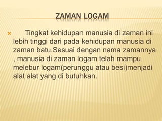 ZAMAN LOGAM
 Tingkat kehidupan manusia di zaman ini
lebih tinggi dari pada kehidupan manusia di
zaman batu.Sesuai dengan nama zamannya
, manusia di zaman logam telah mampu
melebur logam(perunggu atau besi)menjadi
alat alat yang di butuhkan.
 