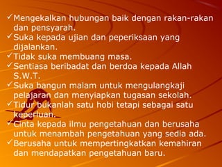  Mengekalkan hubungan baik dengan rakan-rakan
  dan pensyarah.
 Suka kepada ujian dan peperiksaan yang
  dijalankan.
 Tidak suka membuang masa.
 Sentiasa beribadat dan berdoa kepada Allah
  S.W.T.
 Suka bangun malam untuk mengulangkaji
  pelajaran dan menyiapkan tugasan sekolah.
 Tidur bukanlah satu hobi tetapi sebagai satu
  keperluan.
 Cinta kepada ilmu pengetahuan dan berusaha
  untuk menambah pengetahuan yang sedia ada.
 Berusaha untuk mempertingkatkan kemahiran
  dan mendapatkan pengetahuan baru.
 