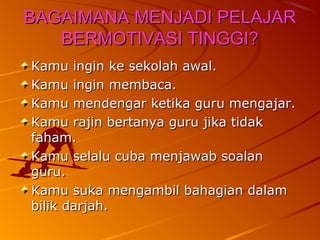 BAGAIMANA MENJADI PELAJAR
   BERMOTIVASI TINGGI?
Kamu ingin ke sekolah awal.
Kamu ingin membaca.
Kamu mendengar ketika guru mengajar.
Kamu rajin bertanya guru jika tidak
faham.
Kamu selalu cuba menjawab soalan
guru.
Kamu suka mengambil bahagian dalam
bilik darjah.
 