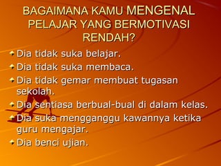 BAGAIMANA KAMU MENGENAL
  PELAJAR YANG BERMOTIVASI
          RENDAH?
Dia tidak suka belajar.
Dia tidak suka membaca.
Dia tidak gemar membuat tugasan
sekolah.
Dia sentiasa berbual-bual di dalam kelas.
Dia suka mengganggu kawannya ketika
guru mengajar.
Dia benci ujian.
 