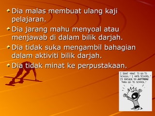 Dia malas membuat ulang kaji
pelajaran.
Dia jarang mahu menyoal atau
menjawab di dalam bilik darjah.
Dia tidak suka mengambil bahagian
dalam aktiviti bilik darjah.
Dia tidak minat ke perpustakaan.
 
