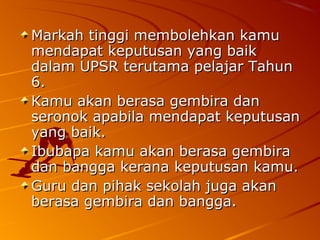 Markah tinggi membolehkan kamu
mendapat keputusan yang baik
dalam UPSR terutama pelajar Tahun
6.
Kamu akan berasa gembira dan
seronok apabila mendapat keputusan
yang baik.
Ibubapa kamu akan berasa gembira
dan bangga kerana keputusan kamu.
Guru dan pihak sekolah juga akan
berasa gembira dan bangga.
 