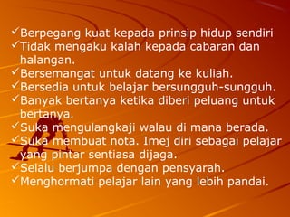 Berpegang kuat kepada prinsip hidup sendiri
Tidak mengaku kalah kepada cabaran dan
 halangan.
Bersemangat untuk datang ke kuliah.
Bersedia untuk belajar bersungguh-sungguh.
Banyak bertanya ketika diberi peluang untuk
 bertanya.
Suka mengulangkaji walau di mana berada.
Suka membuat nota. Imej diri sebagai pelajar
 yang pintar sentiasa dijaga.
Selalu berjumpa dengan pensyarah.
Menghormati pelajar lain yang lebih pandai.
 
