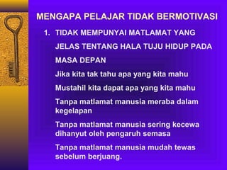 MENGAPA PELAJAR TIDAK BERMOTIVASI
1. TIDAK MEMPUNYAI MATLAMAT YANG
JELAS TENTANG HALA TUJU HIDUP PADA
MASA DEPAN
Jika kita tak tahu apa yang kita mahu
Mustahil kita dapat apa yang kita mahu
Tanpa matlamat manusia meraba dalam
kegelapan
Tanpa matlamat manusia sering kecewa
dihanyut oleh pengaruh semasa
Tanpa matlamat manusia mudah tewas
sebelum berjuang.

 