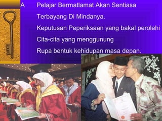 A

Pelajar Bermatlamat Akan Sentiasa
Terbayang Di Mindanya.
Keputusan Peperiksaan yang bakal perolehi
Cita-cita yang menggunung
Rupa bentuk kehidupan masa depan.

 