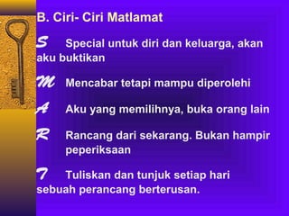 B. Ciri- Ciri Matlamat

S

Special untuk diri dan keluarga, akan
aku buktikan

M

Mencabar tetapi mampu diperolehi

A

Aku yang memilihnya, buka orang lain

R

Rancang dari sekarang. Bukan hampir
peperiksaan

T

Tuliskan dan tunjuk setiap hari
sebuah perancang berterusan.

 