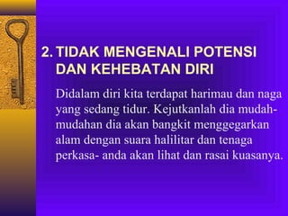 2. TIDAK MENGENALI POTENSI
DAN KEHEBATAN DIRI
Didalam diri kita terdapat harimau dan naga
yang sedang tidur. Kejutkanlah dia mudahmudahan dia akan bangkit menggegarkan
alam dengan suara halilitar dan tenaga
perkasa- anda akan lihat dan rasai kuasanya.

 