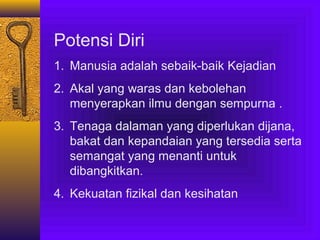 Potensi Diri
1. Manusia adalah sebaik-baik Kejadian
2. Akal yang waras dan kebolehan
menyerapkan ilmu dengan sempurna .
3. Tenaga dalaman yang diperlukan dijana,
bakat dan kepandaian yang tersedia serta
semangat yang menanti untuk
dibangkitkan.
4. Kekuatan fizikal dan kesihatan

 