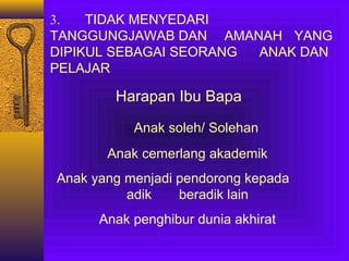3.
TIDAK MENYEDARI
TANGGUNGJAWAB DAN AMANAH YANG
DIPIKUL SEBAGAI SEORANG
ANAK DAN
PELAJAR

Harapan Ibu Bapa
Anak soleh/ Solehan
Anak cemerlang akademik
Anak yang menjadi pendorong kepada
adik
beradik lain
Anak penghibur dunia akhirat

 