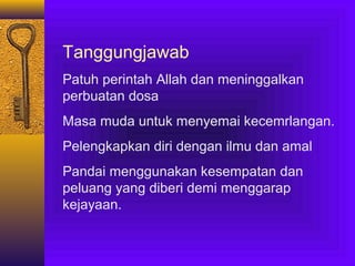 Tanggungjawab
Patuh perintah Allah dan meninggalkan
perbuatan dosa
Masa muda untuk menyemai kecemrlangan.
Pelengkapkan diri dengan ilmu dan amal
Pandai menggunakan kesempatan dan
peluang yang diberi demi menggarap
kejayaan.

 