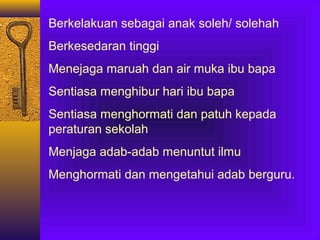Berkelakuan sebagai anak soleh/ solehah
Berkesedaran tinggi
Menejaga maruah dan air muka ibu bapa
Sentiasa menghibur hari ibu bapa
Sentiasa menghormati dan patuh kepada
peraturan sekolah
Menjaga adab-adab menuntut ilmu
Menghormati dan mengetahui adab berguru.

 