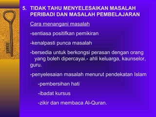 5. TIDAK TAHU MENYELESAIKAN MASALAH
PERIBADI DAN MASALAH PEMBELAJARAN
Cara menangani masalah
-sentiasa positifkan pemikiran
-kenalpasti punca masalah
-bersedia untuk berkongsi perasan dengan orang
yang boleh dipercayai.- ahli keluarga, kaunselor,
guru.
-penyelesaian masalah menurut pendekatan Islam
-pembersihan hati
-ibadat kursus
-zikir dan membaca Al-Quran.

 