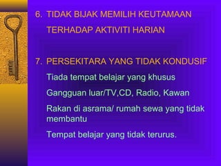 6. TIDAK BIJAK MEMILIH KEUTAMAAN
TERHADAP AKTIVITI HARIAN

7. PERSEKITARA YANG TIDAK KONDUSIF
Tiada tempat belajar yang khusus
Gangguan luar/TV,CD, Radio, Kawan
Rakan di asrama/ rumah sewa yang tidak
membantu
Tempat belajar yang tidak terurus.

 