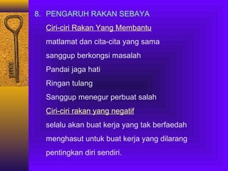 8. PENGARUH RAKAN SEBAYA
Ciri-ciri Rakan Yang Membantu
matlamat dan cita-cita yang sama
sanggup berkongsi masalah
Pandai jaga hati
Ringan tulang
Sanggup menegur perbuat salah
Ciri-ciri rakan yang negatif
selalu akan buat kerja yang tak berfaedah
menghasut untuk buat kerja yang dilarang
pentingkan diri sendiri.

 