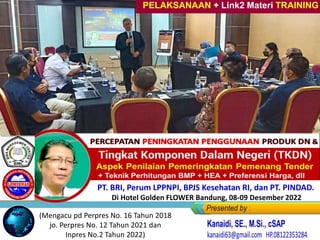 Percepatan Peningkatan Penggunaan
PRODUK DN, UMK & Koperasi
pada PENGADAAN Barang/Jasa
PELAKSANAAN + Link2 Materi TRAINING
PT. BRI, Perum LPPNPI, BPJS Kesehatan RI, dan PT. PINDAD.
Di Hotel Golden FLOWER Bandung, 08-09 Desember 2022
(Mengacu pd Perpres No. 16 Tahun 2018
jo. Perpres No. 12 Tahun 2021 dan
Inpres No.2 Tahun 2022)
 