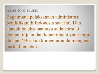 Issue to discuss..
Bagaimana pelaksanaan administrasi
pendidikan di Indonesia saat ini? Dan
apakah pelaksanaannya sudah sesuai
dengan tujuan dan kepentingan yang ingin
dicapai? Berikan komentar anda mengenai
perihal tersebut.
 