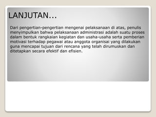 LANJUTAN...
Dari pengertian-pengertian mengenai pelaksanaan di atas, penulis
menyimpulkan bahwa pelaksanaan administrasi adalah suatu proses
dalam bentuk rangkaian kegiatan dan usaha-usaha serta pemberian
motivasi terhadap pegawai atau anggota organisai yang dilakukan
guna mencapai tujuan dari rencana yang telah dirumuskan dan
ditetapkan secara efektif dan efisien.
 