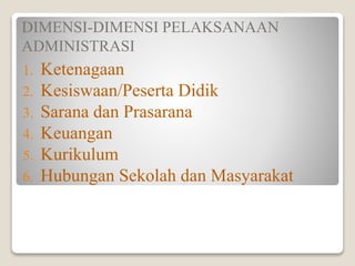 DIMENSI-DIMENSI PELAKSANAAN
ADMINISTRASI
1. Ketenagaan
2. Kesiswaan/Peserta Didik
3. Sarana dan Prasarana
4. Keuangan
5. Kurikulum
6. Hubungan Sekolah dan Masyarakat
 