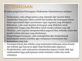 KETENAGAAN
Di dalam pengelolaan Ketenagaan, Pelaksanaan Administrasinya meliputi:
1) Perencanaan, yaitu sebagai proses yang sistematis dan rasional dalam
memberikan kepastian, bahwa jumlah dan kualitas dan ketenagaan benar-
benar representatif dapat menuntaskan tugas organisai yang ditetapkan.
2) Rekrutmen, yaitu suatu kegiatan ketenagaan yang dilakukan untuk
memperoleh tenaga yang dibutuhkan untuk mengisi jabatan yang ada.
3) Orientasi, yaitu kegiatan memperkenalkan pegawai baru terhadap situasi dan
kondisi terkait pekerjaan yang diembannya.
4) Pengembangan ketengaan, yaitu meningkatkan dan memperbanyak
keterampilan melalui pelatihan agar mempunyai keterampilan dan
kemampuan yang baik.
5) Penetapan kinerja dan imbalan yang menjelaskan hubungan antara kinerja
dan imbalan agar karyawan dapat tetap bertahan pada organisasi.
6) Pemberhentian, yaitu suatu proses memutuskan pegawai untuk tidak lagi
melaksanakan tugas pekerjaannya untuk sementara waktu atau untuk
selamanya.
 