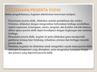 KESISWAAN/PESERTA DIDIK
Dalam pengelolaannya, kegiatan administrasi kesiswaan meliputi:
1. Penerimaan peserta didik, dilakukan melalui pendaftaran dan seleksi
2. Orientasi, dilakukan dengan mengenalkan keberadaan lembaga pendidikan,
seperti organisasi, ketenagaan, sarana, program, dan kondisi sekolah lainnya,
dalam upaya peserta didik dapat beradaptasi dengan lingkungan dan tuntunan
lembaga.
3. Pencatatan peserta didik, kegitan ini perlu dilakukan guna memperoleh
gambaran tentang latar belakang, kehadiran, prestasi dan berbagai masalah
peserta didik.
4. Penilaian, kegiatan ini dilakukan untuk mengetahui sejauh mana peserta didik
mencapai kompetensi yang ditetapkan, serta mengetahui kemajuan belajar
dan prestasi yang diperoleh peserta didik.
 