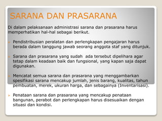 SARANA DAN PRASARANA
Di dalam pelaksanaan administrasi sarana dan prasarana harus
memperhatikan hal-hal sebagai berikut.
 Pendistribusian peralatan dan perlengkapan pengajaran harus
berada dalam tanggung jawab seorang anggota staf yang ditunjuk.
 Sarana dan prasarana yang sudah ada tersebut dipelihara agar
tetap dalam keadaan baik dan fungsional, yang kapan saja dapat
digunakan.
 Mencatat semua sarana dan prasarana yang menggambarkan
spesifikasi sarana mencakup jumlah, jenis barang, kualitas, tahun
pembuatan, merek, ukuran harga, dan sebagainya (Inventarisasi).
 Penataan sarana dan prasarana yang mencakup penataan
bangunan, perabot dan perlengkapan harus disesuaikan dengan
situasi dan kondisi.
 