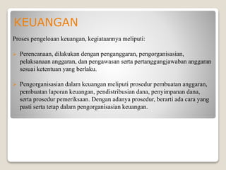 KEUANGAN
Proses pengeloaan keuangan, kegiataannya meliputi:
 Perencanaan, dilakukan dengan penganggaran, pengorganisasian,
pelaksanaan anggaran, dan pengawasan serta pertanggungjawaban anggaran
sesuai ketentuan yang berlaku.
 Pengorganisasian dalam keuangan meliputi prosedur pembuatan anggaran,
pembuatan laporan keuangan, pendistribusian dana, penyimpanan dana,
serta prosedur pemeriksaan. Dengan adanya prosedur, berarti ada cara yang
pasti serta tetap dalam pengorganisasian keuangan.
 